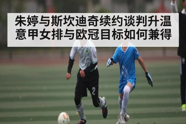朱婷与斯坎迪奇续约谈判升温 意甲女排与欧冠目标如何兼得